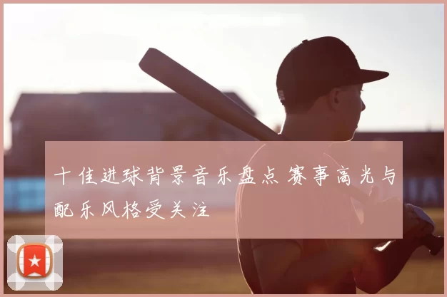 十佳进球背景音乐盘点 赛事高光与配乐风格受关注