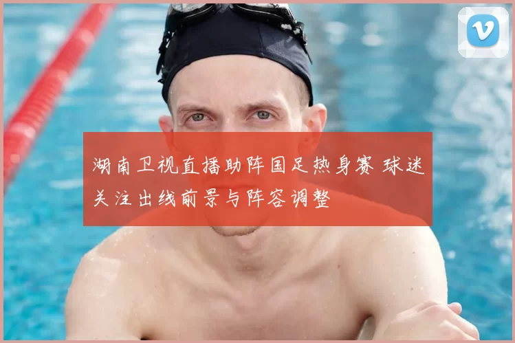 湖南卫视直播助阵国足热身赛 球迷关注出线前景与阵容调整