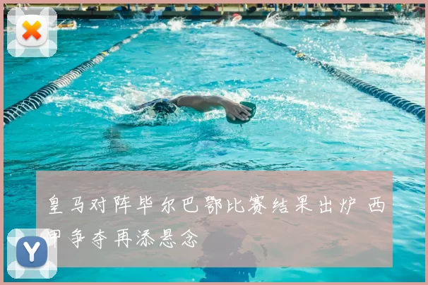 皇马对阵毕尔巴鄂比赛结果出炉 西甲争夺再添悬念