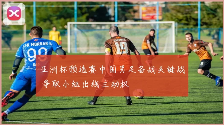 亚洲杯预选赛中国男足备战关键战 争取小组出线主动权