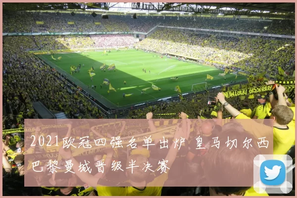 2021欧冠四强名单出炉 皇马切尔西巴黎曼城晋级半决赛