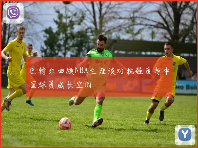 巴特尔回顾NBA生涯谈对抗强度与中国球员成长空间