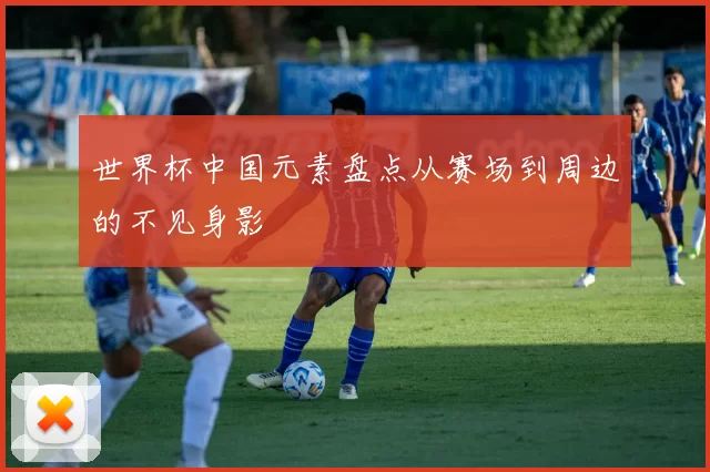 世界杯中国元素盘点从赛场到周边的不见身影