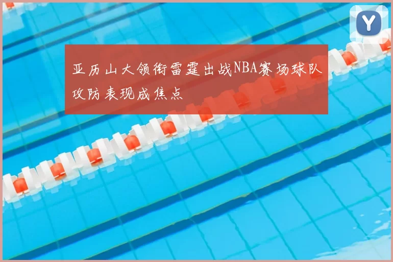 亚历山大领衔雷霆出战NBA赛场球队攻防表现成焦点