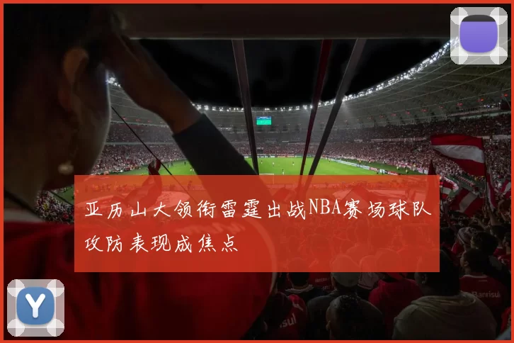 亚历山大领衔雷霆出战NBA赛场球队攻防表现成焦点