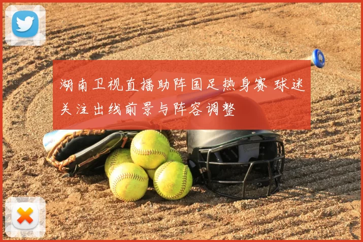 湖南卫视直播助阵国足热身赛 球迷关注出线前景与阵容调整