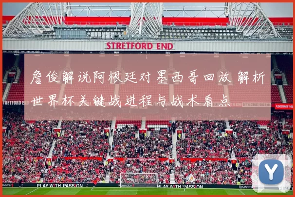 詹俊解说阿根廷对墨西哥回放 解析世界杯关键战进程与战术看点