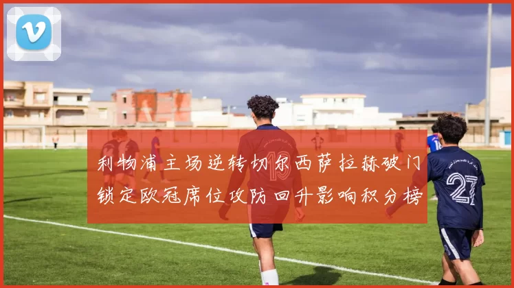 利物浦主场逆转切尔西萨拉赫破门锁定欧冠席位攻防回升影响积分榜