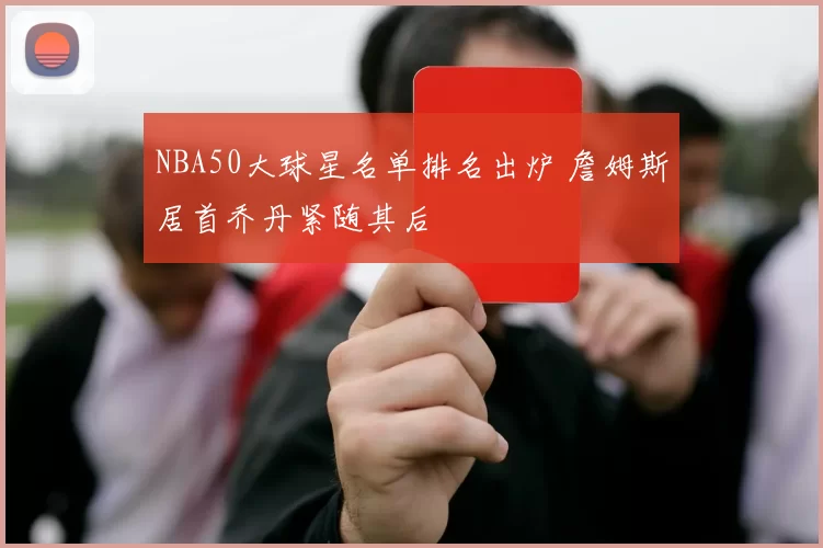 NBA50大球星名单排名出炉 詹姆斯居首乔丹紧随其后