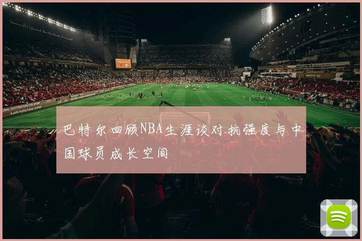 巴特尔回顾NBA生涯谈对抗强度与中国球员成长空间