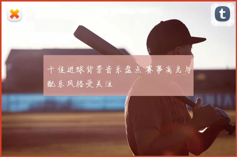 十佳进球背景音乐盘点 赛事高光与配乐风格受关注