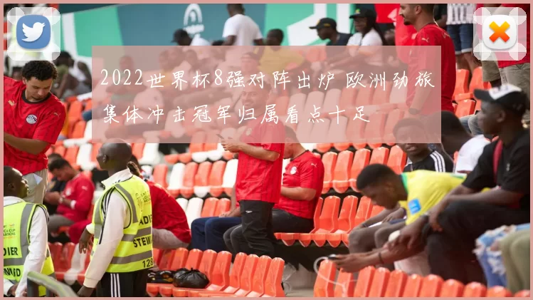 2022世界杯8强对阵出炉 欧洲劲旅集体冲击冠军归属看点十足