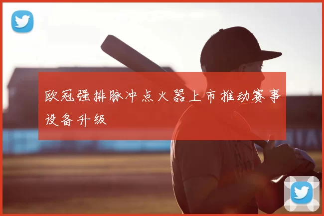 欧冠强排脉冲点火器上市推动赛事设备升级