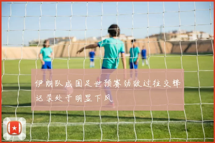 伊朗队成国足世预赛劲敌过往交锋记录处于明显下风