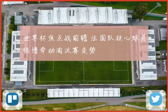 世界杯焦点战前瞻 法国队核心球员伤情牵动淘汰赛走势